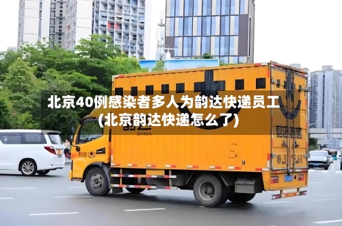 北京40例感染者多人为韵达快递员工(北京韵达快递怎么了)