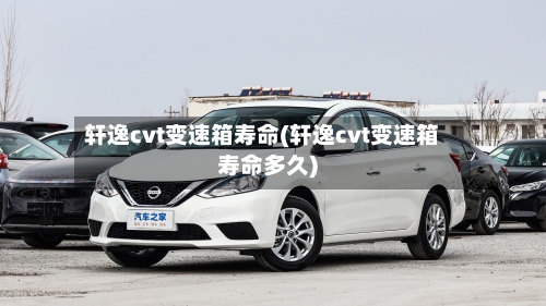 轩逸cvt变速箱寿命(轩逸cvt变速箱寿命多久)