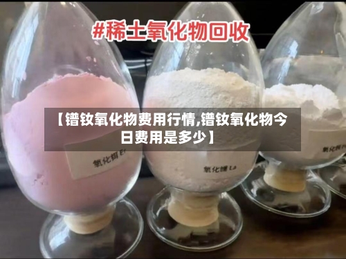 【镨钕氧化物费用行情,镨钕氧化物今日费用是多少】