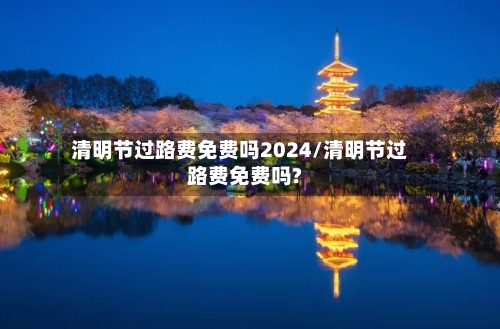 清明节过路费免费吗2024/清明节过路费免费吗?-第3张图片
