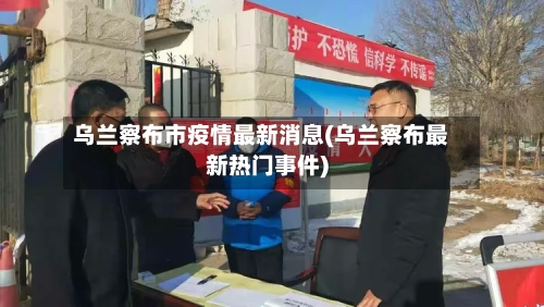 乌兰察布市疫情最新消息(乌兰察布最新热门事件)