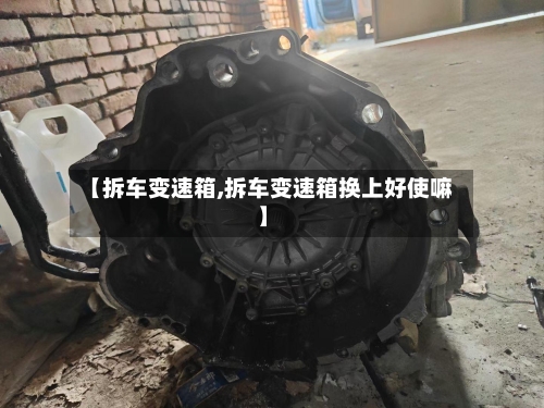 【拆车变速箱,拆车变速箱换上好使嘛】-第2张图片